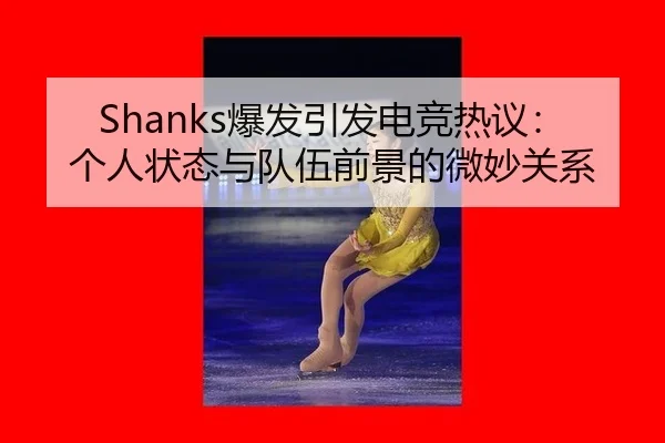 Shanks爆发引发电竞热议：个人状态与队伍前景的微妙关系 - xingkong